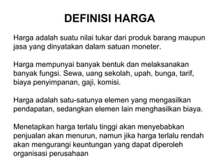 DEFINISI HARGA
Harga adalah suatu nilai tukar dari produk barang maupun
jasa yang dinyatakan dalam satuan moneter.
Harga mempunyai banyak bentuk dan melaksanakan
banyak fungsi. Sewa, uang sekolah, upah, bunga, tarif,
biaya penyimpanan, gaji, komisi.
Harga adalah satu-satunya elemen yang mengasilkan
pendapatan, sedangkan elemen lain menghasilkan biaya.
Menetapkan harga terlalu tinggi akan menyebabkan
penjualan akan menurun, namun jika harga terlalu rendah
akan mengurangi keuntungan yang dapat diperoleh
organisasi perusahaan
 