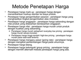 Metode Penetapan Harga
• Penetapan harga mark up : penetapan harga dengan
menambahkan markup standar ke biaya produk.
• Penetapan harga pengembalian sasaran : penetapan harga yang
menghasilkan tingkat pengembalian atas investasi.
• Penetapan harga anggapan : penetapan harga sebanding dengan
nilai produk yang ditawarkan berdasarkan anggapan.
• Penetapan harga nilai : penetapan harga murah untuk produk
dengan kualitas yang sebanding.
o Penetapan harga murah setiaphari/ everyday low pricing : penetapan
harga murah secara konstan
o Penetapan harga tinggi-rendah/ high-low pricing : penetapan harga
murah pada saat-saat tertentu
• Penetapan harga mengacu pasar (going rate) : penetapan harga
dengan mengikuti perkembangan harga pada umumnya.
• Penetapan harga lelang.
• Penetapan harga kelompok/ group pricing : penetapan harga
dengan memilih alternatif metode penetapan harga yang ada.
 