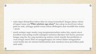 • maka dapat disimpulkan bahwa iklan ini cukup komunikatif dengan adanya tulisan
di bagian kanan atas“Pikir sebelum nge-share” dan cukup too forced lewat tulisan
pada tas anak, sehingga apabila semua tulisan dihilangkan akan memiliki bias makna
/ pesan
• masih terdapat target market yang menginterpretasikan makna lain, seperti emosi
kesedihan anak pulang sendiri sedangkan temannya dijemput oleh ibunya, perasaan
bangga sang ibu, ibu yang memdorong anaknya untuk mandiri dan pemberian ice
cream sebagai reward. Iklan ini menggabungnya sisi rational (dalam menggunakan
social media) dan sisi emotional (kekhawatiran akan maraknya kasus penculikan pada
anak-anak).
 