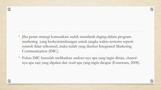 • Jika peran strategi komunikasi sudah mendarah daging dalam program
marketing yang berkesinambungan untuk jangka waktu tertentu seperti
contoh iklan telkomsel, maka itulah yang disebut Integrated Marketing
Communication (IMC).
• Fokus IMC haruslah melibatkan audience-nya apa yang ingin dituju, channel–
nya apa saja yang dipakai dan result apa yang ingin dicapai (Estaswara, 2008).
 