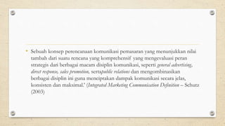 • Sebuah konsep perencanaan komunikasi pemasaran yang menunjukkan nilai
tambah dari suatu rencana yang komprehensif yang mengevaluasi peran
strategis dari berbagai macam disiplin komunikasi, seperti general advertising,
direct response, sales promotion, sertapublic relations dan mengombinasikan
berbagai disiplin ini guna menciptakan dampak komunikasi secara jelas,
konsisten dan maksimal.’ (Integrated Marketing Communication Definition – Schutz
(2003)
 