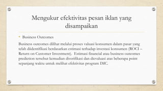 Mengukur efektivitas pesan iklan yang
disampaikan
• Business Outcomes
Business outcomes dilihat melalui proses valuasi konsumen dalam pasar yang
telah diidentifikasi berdasarkan estimasi terhadap investasi konsumen (ROCI –
Return on Customer Investment). Estimasi financial atau business outcomes
prediction tersebut kemudian diverifikasi dan dievaluasi atas beberapa point
sepanjang waktu untuk melihat efektivitas program IMC.
 