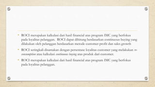 • ROCI merupakan kalkulasi dari hasil financial atas program IMC yang berfokus
pada loyalitas pelanggan. ROCI dapat dihitung berdasarkan continuous buying yang
dilakukan oleh pelanggan berdasarkan metode customer profit dan sales growth
• ROCI seringkali disamakan dengan persentase loyalitas customer yang melakukan re-
consumption atau kalkulasi continuous buying atas produk dari customer.
• ROCI merupakan kalkulasi dari hasil financial atas program IMC yang berfokus
pada loyalitas pelanggan.
 