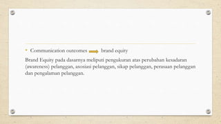 • Communication outcomes brand equity
Brand Equity pada dasarnya meliputi pengukuran atas perubahan kesadaran
(awareness) pelanggan, asosiasi pelanggan, sikap pelanggan, perasaan pelanggan
dan pengalaman pelanggan.
 