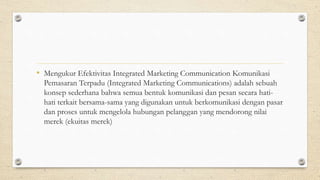 • Mengukur Efektivitas Integrated Marketing Communication Komunikasi
Pemasaran Terpadu (Integrated Marketing Communications) adalah sebuah
konsep sederhana bahwa semua bentuk komunikasi dan pesan secara hati-
hati terkait bersama-sama yang digunakan untuk berkomunikasi dengan pasar
dan proses untuk mengelola hubungan pelanggan yang mendorong nilai
merek (ekuitas merek)
 