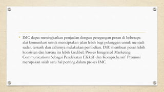 • IMC dapat meningkatkan penjualan dengan peregangan pesan di beberapa
alat komunikasi untuk menciptakan jalan lebih bagi pelanggan untuk menjadi
sadar, tertarik dan akhirnya melakukan pembelian. IMC membuat pesan lebih
konsisten dan karena itu lebih kredibel. Proses Integrated Marketing
Communications Sebagai Pendekatan Efektif dan Komprehensif Promosi
merupakan salah satu hal penting dalam proses IMC.
 