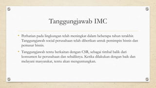 Tanggungjawab IMC
• Perhatian pada lingkungan telah meningkat dalam beberapa tahun terakhir.
Tanggungjawab social perusahaan telah diberikan untuk pemimpin bisnis dan
pemasar bisnis.
• Tanggungjawab tentu berkaitan dengan CSR, sebagai timbal balik dari
konsumen ke perusahaan dan sebaliknya. Ketika dilakukan dengan baik dan
melayani masyarakat, tentu akan menguntungkan.
 