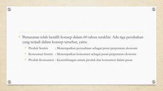 • Pemasaran telah beralih konsep dalam 60 tahun terakhir. Ada tiga perubahan
yang terjadi dalam konsep tersebut, yaitu:
• Produk Sentris : Menempatkan perusahaan sebagai pusat perputaran ekonomi
• Konsumen Sentris : Menempatkan konsumen sebagai pusat perputaran ekonomi
• Produk-Konsumen : Keseimbangan antara produk dan konsumen dalam pasar.
 