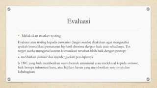 Evaluasi
• Melakukan market testing
Evaluasi atau testing kepada customer (target market) dilakukan agar mengetahui
apakah komunikasi pemasaran berhasil diterima dengan baik atau sebaliknya. Tes
target market mengenai konten komunikasi tersebut lebih baik dengan prinsip:
a. melibatkan customer dan mendengarkan pendapatnya
b. IMC yang baik memberikan suatu bentuk emosional atau intelektual kepada customer,
baik berupa informasi baru, atau bahkan kesan yang memberikan senyuman dan
kebahagiaan
 