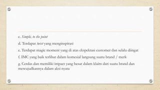 c. Simple, to the point
d. Terdapat twist yang menginspirasi
e. Terdapat magic moment yang di atas ekspektasi customer dan selalu diingat
f. IMC yang baik terlibat dalam komesial langsung suatu brand / merk
g. Cerdas dan memiliki impact yang besar dalam klaim dari suatu brand dan
mewujudkannya dalam aksi nyata
 