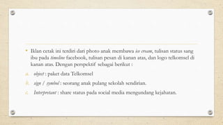 • Iklan cetak ini terdiri dari photo anak membawa ice cream, tulisan status sang
ibu pada timeline facebook, tulisan pesan di kanan atas, dan logo telkomsel di
kanan atas. Dengan perspektif sebagai berikut :
a. object : paket data Telkomsel
b. sign / symbol : seorang anak pulang sekolah sendirian.
c. Interpretant : share status pada social media mengundang kejahatan.
 
