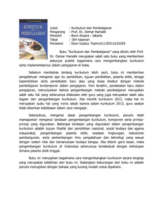 Judul : Kurikulum dan Pembelajaran
Pengarang : Prof. Dr. Oemar Hamalik
Penerbit : Bumi Aksara - Jakarta
Tebal : 184 halaman
Peresensi : Dewi Izzatus Tsamroh/130511616269
Buku “Kurikulum dan Pembelajaran” yang ditulis oleh Prof.
Dr. Oemar Hamalik merupakan salah satu buku yang memberikan
petunjuk praktik bagaimana cara mengembangkan kurikulum
serta implementasinya dalam pengajaran di kelas.
Sebelum membahas tentang kurikulum lebih jauh, buku ini memberikan
pengetahuan mengenai apa itu pendidikan, tujuan pendidikan, peserta didik, tenaga
kependidikan serta pendekatan baru atau yang biasa disebut dengan metode
pembelajaran kontemporer dalam pengajaran. Poin terakhir, pendekatan baru dalam
pengajaran, menunjukkan bahwa pengembangan metode pembelajaran merupakan
salah satu hal yang seharusnya dilakukan oleh guru yang juga merupakan salah satu
bagian dari pengembangan kurikulum. Jika menilik kurikulum 2013, maka hal ini
merupakan suatu hal yang ironis sekali karena dalam kurikulum 2013, guru seakan
tidak diberikan kebebasan dalam cara mengajar.
Selanjutnya, mengenai dasar pengembangan kurikulum, penulis telah
mamaparkan mengenai landasan pengembangan kurikulum, komponen serta prinsip-
prinsip yang digunakan. Beberapa landasan yang digunakan dalam pengembangan
kurikulum adalah tujuan filsafat dan pendidikan nasional, sosial budaya dan agama
masyarakat, pengembangan peserta didik, keadaan lingkungan, kebutuhan
pembangunan, serta perkembangan ilmu pengetahuan dan teknologi yang sesuai
dengan sistem nilai dan kemanusiaan budaya bangsa. Jika ditarik garis besar, maka
pengembangan kurikulum di Indonesia seharusnya kontekstual dengan kehidupan
dimana peserta didik tinggal.
Buku ini menyajikan bagaimana cara mengembangkan kurikulum secara lengkap
yang merupakan kelebihan dari buku ini. Sedangkan kekurangan dari buku ini adalah
penulis menyajikan dengan bahasa yang kurang mudah untuk dipahami.
 