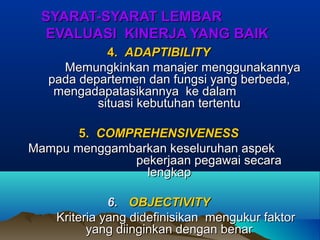 SYARAT-SYARAT LEMBARSYARAT-SYARAT LEMBAR
EVALUASI KINERJA YANG BAIKEVALUASI KINERJA YANG BAIK
4.4. ADAPTIBILITYADAPTIBILITY
Memungkinkan manajer menggunakannyaMemungkinkan manajer menggunakannya
pada departemen dan fungsi yang berbeda,pada departemen dan fungsi yang berbeda,
mengadapatasikannya ke dalammengadapatasikannya ke dalam
situasi kebutuhan tertentusituasi kebutuhan tertentu
5.5. COMPREHENSIVENESSCOMPREHENSIVENESS
Mampu menggambarkan keseluruhan aspekMampu menggambarkan keseluruhan aspek
pekerjaan pegawai secarapekerjaan pegawai secara
lengkaplengkap
6.6. OBJECTIVITYOBJECTIVITY
Kriteria yang didefinisikan mengukur faktorKriteria yang didefinisikan mengukur faktor
yang diinginkan dengan benaryang diinginkan dengan benar
 