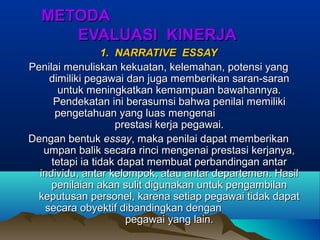 METODAMETODA
EVALUASI KINERJAEVALUASI KINERJA
1. NARRATIVE ESSAY1. NARRATIVE ESSAY
Penilai menuliskan kekuatan, kelemahan, potensi yangPenilai menuliskan kekuatan, kelemahan, potensi yang
dimiliki pegawai dan juga memberikan saran-sarandimiliki pegawai dan juga memberikan saran-saran
untuk meningkatkan kemampuan bawahannya.untuk meningkatkan kemampuan bawahannya.
Pendekatan ini berasumsi bahwa penilai memilikiPendekatan ini berasumsi bahwa penilai memiliki
pengetahuan yang luas mengenaipengetahuan yang luas mengenai
prestasi kerja pegawai.prestasi kerja pegawai.
Dengan bentukDengan bentuk essayessay, maka penilai dapat memberikan, maka penilai dapat memberikan
umpan balik secara rinci mengenai prestasi kerjanya,umpan balik secara rinci mengenai prestasi kerjanya,
tetapi ia tidak dapat membuat perbandingan antartetapi ia tidak dapat membuat perbandingan antar
individu, antar kelompok, atau antar departemen. Hasilindividu, antar kelompok, atau antar departemen. Hasil
penilaian akan sulit digunakan untuk pengambilanpenilaian akan sulit digunakan untuk pengambilan
keputusan personel, karena setiap pegawai tidak dapatkeputusan personel, karena setiap pegawai tidak dapat
secara obyektif dibandingkan dengansecara obyektif dibandingkan dengan
pegawai yang lain.pegawai yang lain.
 