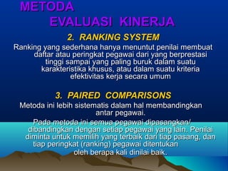 METODAMETODA
EVALUASI KINERJAEVALUASI KINERJA
2. RANKING SYSTEM2. RANKING SYSTEM
Ranking yang sederhana hanya menuntut penilai membuatRanking yang sederhana hanya menuntut penilai membuat
daftar atau peringkat pegawai dari yang berprestasidaftar atau peringkat pegawai dari yang berprestasi
tinggi sampai yang paling buruk dalam suatutinggi sampai yang paling buruk dalam suatu
karakteristika khusus, atau dalam suatu kriteriakarakteristika khusus, atau dalam suatu kriteria
efektivitas kerja secara umumefektivitas kerja secara umum
3. PAIRED COMPARISONS3. PAIRED COMPARISONS
Metoda ini lebih sistematis dalam hal membandingkanMetoda ini lebih sistematis dalam hal membandingkan
antar pegawai.antar pegawai.
Pada metoda ini semua pegawai dipasangkan/Pada metoda ini semua pegawai dipasangkan/
dibandingkan dengan setiap pegawai yang lain. Penilaidibandingkan dengan setiap pegawai yang lain. Penilai
diminta untuk memilih yang terbaik dari tiap pasang, dandiminta untuk memilih yang terbaik dari tiap pasang, dan
tiap peringkat (ranking) pegawai ditentukantiap peringkat (ranking) pegawai ditentukan
oleh berapa kali dinilai baikoleh berapa kali dinilai baik..
 