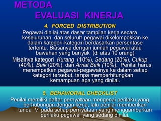 METODAMETODA
EVALUASI KINERJAEVALUASI KINERJA
4. FORCED DISTRIBUTION4. FORCED DISTRIBUTION
Pegawai dinilai atas dasar tampilan kerja secaraPegawai dinilai atas dasar tampilan kerja secara
keseluruhan, dan seluruh pegawai dikelompokkan kekeseluruhan, dan seluruh pegawai dikelompokkan ke
dalam kategori-kategori berdasarkan persentasedalam kategori-kategori berdasarkan persentase
tertentu. Biasanya dengan jumlah pegawai atautertentu. Biasanya dengan jumlah pegawai atau
bawahan yang banyak (di atas 10 orang)bawahan yang banyak (di atas 10 orang)
Misalnya kategoriMisalnya kategori KurangKurang (10%),(10%), SedangSedang (20%),(20%), CukupCukup
(40%),(40%), BaikBaik (20%), dan(20%), dan Amat Baik (Amat Baik (10%). Penilai harus10%). Penilai harus
menempatkan pegawai-pegawainya ke dalam setiapmenempatkan pegawai-pegawainya ke dalam setiap
kategori tersebut, tanpa memperhitungkankategori tersebut, tanpa memperhitungkan
kemampuan apa yang dinilai.kemampuan apa yang dinilai.
5. BEHAVIORAL CHECKLIST5. BEHAVIORAL CHECKLIST
Penilai memiliki daftar pernyataan mengenai perilaku yangPenilai memiliki daftar pernyataan mengenai perilaku yang
berhubungan dengan kerja, lalu penilai memberikanberhubungan dengan kerja, lalu penilai memberikan
tandatanda VV pada setiap pernyataan yang menggambarkanpada setiap pernyataan yang menggambarkan
perilaku pegawai yang sedang dinilai.perilaku pegawai yang sedang dinilai.
 