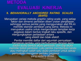METODAMETODA
EVALUASI KINERJAEVALUASI KINERJA
8.8. BEHAVIORALLY ANCHORED RATING SCALESBEHAVIORALLY ANCHORED RATING SCALES
(BARS)(BARS)
Merupakan variasi metodaMerupakan variasi metoda graphic rating scale,graphic rating scale, yang setiapyang setiap
faktor dan dimensi penilaian diberi uraian penjelasan,faktor dan dimensi penilaian diberi uraian penjelasan,
sehingga semua penilai yang menggunakan alat PA inisehingga semua penilai yang menggunakan alat PA ini
memiliki standar penilaian yang sama. Metoda inimemiliki standar penilaian yang sama. Metoda ini
merupakan usaha untuk mengevaluasi tampilan kerjamerupakan usaha untuk mengevaluasi tampilan kerja
pegawai dalam bentuk tingkah laku spesifik, danpegawai dalam bentuk tingkah laku spesifik, dan
mengungkapkan perbedaan antaramengungkapkan perbedaan antara
yang efektif dan tidak efektif.yang efektif dan tidak efektif.
Penilai memiliki daftar dari sejumlah pernyataanPenilai memiliki daftar dari sejumlah pernyataan
mengenai perilaku yang berhubungan dengan kerjamengenai perilaku yang berhubungan dengan kerja
dalam suatu bentuk skala penilaian, dan tiap skaladalam suatu bentuk skala penilaian, dan tiap skala
memiliki bobot penilaian. Lalu penilai memberikan tandamemiliki bobot penilaian. Lalu penilai memberikan tanda
atau melingkari salah satu skala penilaian untuk setiapatau melingkari salah satu skala penilaian untuk setiap
pernyataan mengenai perilaku pegawaipernyataan mengenai perilaku pegawai
yang sedang dinilai.yang sedang dinilai.
 