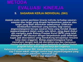 METODAMETODA
EVALUASI KINERJAEVALUASI KINERJA
9.9. SASARAN KERJA INDIVIDUAL (SKI)SASARAN KERJA INDIVIDUAL (SKI)
Adalah suatu system penilaian kinerja individu terhadap sasaran-Adalah suatu system penilaian kinerja individu terhadap sasaran-
sasaran atau target yang dicapai berdasatrkan sasaran atausasaran atau target yang dicapai berdasatrkan sasaran atau
target yang telah ditentukan sebelumnya. Dilakukantarget yang telah ditentukan sebelumnya. Dilakukan
berdasarkan ketentuan yang berlaku bagi semuaberdasarkan ketentuan yang berlaku bagi semua
pegawai/pegawai berupa sasaran kerja yang hendak dicapaipegawai/pegawai berupa sasaran kerja yang hendak dicapai
pegawai/pegawai dalam waktu satu tahun, yang dapat diukurpegawai/pegawai dalam waktu satu tahun, yang dapat diukur
dan mengacu pada Bidang Prestasi Kunci (BPK) yang telahdan mengacu pada Bidang Prestasi Kunci (BPK) yang telah
ditetapkan. SKI disusun dengan berpedoman pada deskripsiditetapkan. SKI disusun dengan berpedoman pada deskripsi
tugastugas (job description)(job description) yang mendukung tercapainya rencanayang mendukung tercapainya rencana
kerja dasn anggaran. Setiap pegawai/pegawai haruskerja dasn anggaran. Setiap pegawai/pegawai harus
memahami dengan baikmemahami dengan baik job decriptionjob decription-nya dan menyusun-nya dan menyusun
rincianrincian job descriptionjob description dan tugas tambahan ke dalam rinciandan tugas tambahan ke dalam rincian
program kerja, sub program kerja dan targetnya.program kerja, sub program kerja dan targetnya.
Kelancaran pelaksanaan SKI, dapat diketahui dari laporan berkalanKelancaran pelaksanaan SKI, dapat diketahui dari laporan berkalan
tiap 3 bulan sekali, sebagai control bagi pegawai/pegawai yangtiap 3 bulan sekali, sebagai control bagi pegawai/pegawai yang
melaksanakan pekerjaan, termasuk jugamelaksanakan pekerjaan, termasuk juga
kontrol bagi atasannya.kontrol bagi atasannya.
 