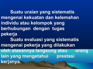 Suatu uraian yang sistematis
mengenai kekuatan dan kelemahan
individu atau kelompok yang
berhubungan dengan tugas
pekerja
Suatu evaluasi yang sistematis
mengenai pekerja yang dilakukan
oleh atasannya langsung atau orang
lain yang mengetahui prestasi
kerjanya.
 