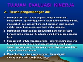 TUJUAN EVALUASI KINERJATUJUAN EVALUASI KINERJA
A. Tujuan pengembangan diriA. Tujuan pengembangan diri
1.1. Meningkatkan hasil kerja pegawai dengan membantuMeningkatkan hasil kerja pegawai dengan membantu
menyadarkan agar menggunakan seluruh potensi yang dimiliki,menyadarkan agar menggunakan seluruh potensi yang dimiliki,
memperbaiki dan mengembangkan kecakapan kerja pegawaimemperbaiki dan mengembangkan kecakapan kerja pegawai
melalui pemeriksaan secara periodik oleh atasannyamelalui pemeriksaan secara periodik oleh atasannya
2.2. Memberikan informasi bagi pegawai dan para manajer yangMemberikan informasi bagi pegawai dan para manajer yang
berguna dalam membuat keputusan yang berhubungan denganberguna dalam membuat keputusan yang berhubungan dengan
kerjakerja
3.3. Sebagai alat untuk mengidentifikasi kekurangmampuan sertaSebagai alat untuk mengidentifikasi kekurangmampuan serta
kelemahan pegawai, sehingga didapat bahan pertimbangankelemahan pegawai, sehingga didapat bahan pertimbangan
apakah pegawai yang bersangkutan perlu diikutsertakan dalamapakah pegawai yang bersangkutan perlu diikutsertakan dalam
program pelatihan tertentuprogram pelatihan tertentu
4.4. Meningkatkan motivasi kerja pegawai, dengan tujuanMeningkatkan motivasi kerja pegawai, dengan tujuan
merangsang prestasi kerja yang tinggimerangsang prestasi kerja yang tinggi
 