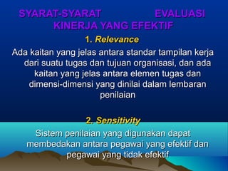 SYARAT-SYARAT EVALUASISYARAT-SYARAT EVALUASI
KINERJA YANG EFEKTIFKINERJA YANG EFEKTIF
1.1. RelevanceRelevance
Ada kaitan yang jelas antara standar tampilan kerjaAda kaitan yang jelas antara standar tampilan kerja
dari suatu tugas dan tujuan organisasi, dan adadari suatu tugas dan tujuan organisasi, dan ada
kaitan yang jelas antara elemen tugas dankaitan yang jelas antara elemen tugas dan
dimensi-dimensi yang dinilai dalam lembarandimensi-dimensi yang dinilai dalam lembaran
penilaianpenilaian
2.2. SensitivitySensitivity
Sistem penilaian yang digunakan dapatSistem penilaian yang digunakan dapat
membedakan antara pegawai yang efektif danmembedakan antara pegawai yang efektif dan
pegawai yang tidak efektifpegawai yang tidak efektif
 