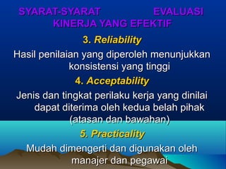 SYARAT-SYARAT EVALUASISYARAT-SYARAT EVALUASI
KINERJA YANG EFEKTIFKINERJA YANG EFEKTIF
3.3. ReliabilityReliability
Hasil penilaian yang diperoleh menunjukkanHasil penilaian yang diperoleh menunjukkan
konsistensi yang tinggikonsistensi yang tinggi
4.4. AcceptabilityAcceptability
Jenis dan tingkat perilaku kerja yang dinilaiJenis dan tingkat perilaku kerja yang dinilai
dapat diterima oleh kedua belah pihakdapat diterima oleh kedua belah pihak
(atasan dan bawahan)(atasan dan bawahan)
5. Practicality5. Practicality
Mudah dimengerti dan digunakan olehMudah dimengerti dan digunakan oleh
manajer dan pegawaimanajer dan pegawai
 