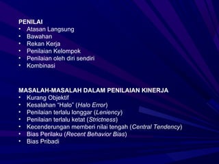 PENILAI
• Atasan Langsung
• Bawahan
• Rekan Kerja
• Penilaian Kelompok
• Penilaian oleh diri sendiri
• Kombinasi



MASALAH-MASALAH DALAM PENILAIAN KINERJA
• Kurang Objektif
• Kesalahan “Halo” (Halo Error)
• Penilaian terlalu longgar (Leniency)
• Penilaian terlalu ketat (Strictness)
• Kecenderungan memberi nilai tengah (Central Tendency)
• Bias Perilaku (Recent Behavior Bias)
• Bias Pribadi
 
