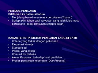 PERIODE PENILAIAN
Dilakukan 2x dalam setahun
• Menjelang berakhirnya masa percobaan (2 bulan)
• Setiap akhir tahun bagi karyawan yang telah lulus masa
   percobaan (dapat dilakukan setiap 6 bulan)




KARAKTERISTIK SISTEM PENILAIAN YANG EFEKTIF
• Kriteria yang terkait dengan pekerjaan
• Ekspetasi Kinerja
• Standarisasi
• Penilai yang cakap
• Komunikasi terbuka
• Akses Karyawan terhadap hasil penilaian
• Proses pengajuan keberatan (Due Process)
 