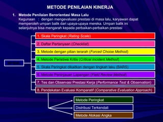 METODE PENILAIAN KINERJA
 1. Metode Penilaian Berorientasi Masa Lalu
    Kegunaan : dengan mengevaluasi prestasi di masa lalu, karyawan dapat
    memperoleh umpan balik dari upaya-upaya mereka. Umpan balik ini
    selanjutnya bisa mengarah kepada perbaikan-perbaikan prestasi

              1. Skala Peringkat (Rating Scale)

              2. Daftar Pertanyaan (Checklist)

              3. Metode dengan pilian terarah (Forced Choise Method)

              4. Metode Peristiwa Kritis (Critical Incident Method)
MPBML
              5. Skala Peringkat dikaitkan dengan tingkah laku (BARS)

              6. Metode Peninjauan Lapangan (Field Review Method)

              7. Tes dan Observasi Prestasi Kerja (Performance Test & Observation)

              8. Pendekatan Evaluasi Komparatif (Comparative Evaluation Approach)

                                      Metode Peringkat

                                      Distribusi Terkendali

                                      Metode Alokasi Angka
 
