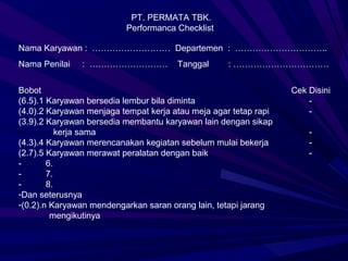 PT. PERMATA TBK.
                          Performanca Checklist

Nama Karyawan : ……………………… Departemen : …………………………..
Nama Penilai   : ………………………             Tanggal      : ……………………………


Bobot                                                             Cek Disini
(6.5).1 Karyawan bersedia lembur bila diminta                         -
(4.0).2 Karyawan menjaga tempat kerja atau meja agar tetap rapi       -
(3.9).2 Karyawan bersedia membantu karyawan lain dengan sikap
           kerja sama                                                 -
(4.3).4 Karyawan merencanakan kegiatan sebelum mulai bekerja          -
(2.7).5 Karyawan merawat peralatan dengan baik                        -
-       6.
-       7.
-       8.
-Dan seterusnya
-(0.2).n Karyawan mendengarkan saran orang lain, tetapi jarang
         mengikutinya
 