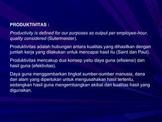 PRODUKTIVITAS :
Productivity is defined for our purposes as output per employee-hour,
quality considered (Sutermeister).
Produktivitas adalah hubungan antara kualitas yang dihasilkan dengan
jumlah kerja yang dilakukan untuk mencapai hasil itu (Saint dan Paul).
Produktivitas mencakup dua konsep yaitu daya guna (efisiensi) dan
hasil guna (efektivitas).
Daya guna menggambarkan tingkat sumber-sumber manusia, dana
dan alam yang diperlukan untuk mengusahakan hasil tertentu,
sedangkan hasil guna mengembangkan akibat dan kualitas hasil yang
digunakan.
 