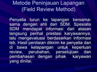 Metode Peninjauan Lapangan
    (Field Review Method)
Penyelia turun ke lapangan bersama-
sama dengan ahli dari SDM. Spesialis
SDM mendapat informasi dari atasan
langsung perihal prestasi karyawannya,
lalu mengevaluasi berdasarkan informasi
tsb. Hasil penilaian dikirim ke penyelia dan
di bawa kelapangan untuk keperluan
review, perubahan, persetujuan dan
pembahasan dengan pihak            karyawan
yang dinilai.
 