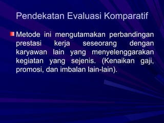 Pendekatan Evaluasi Komparatif
Metode ini mengutamakan perbandingan
prestasi   kerja   seseorang     dengan
karyawan lain yang menyelenggarakan
kegiatan yang sejenis. (Kenaikan gaji,
promosi, dan imbalan lain-lain).
 