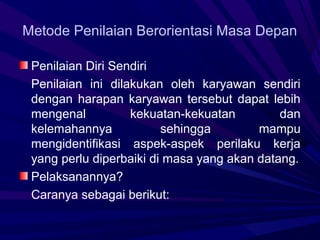 Metode Penilaian Berorientasi Masa Depan

 Penilaian Diri Sendiri
 Penilaian ini dilakukan oleh karyawan sendiri
 dengan harapan karyawan tersebut dapat lebih
 mengenal          kekuatan-kekuatan         dan
 kelemahannya            sehingga        mampu
 mengidentifikasi aspek-aspek perilaku kerja
 yang perlu diperbaiki di masa yang akan datang.
 Pelaksanannya?
 Caranya sebagai berikut:
 