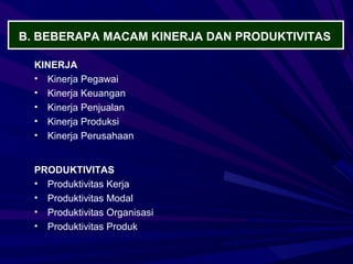 B. BEBERAPA MACAM KINERJA DAN PRODUKTIVITAS

  KINERJA
  • Kinerja Pegawai
  • Kinerja Keuangan
  • Kinerja Penjualan
  • Kinerja Produksi
  • Kinerja Perusahaan


  PRODUKTIVITAS
  • Produktivitas Kerja
  • Produktivitas Modal
  • Produktivitas Organisasi
  • Produktivitas Produk
 