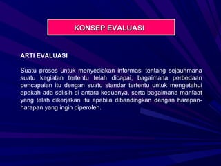 KONSEP EVALUASI


ARTI EVALUASI

Suatu proses untuk menyediakan informasi tentang sejauhmana
suatu kegiatan tertentu telah dicapai, bagaimana perbedaan
pencapaian itu dengan suatu standar tertentu untuk mengetahui
apakah ada selisih di antara keduanya, serta bagaimana manfaat
yang telah dikerjakan itu apabila dibandingkan dengan harapan-
harapan yang ingin diperoleh.
 