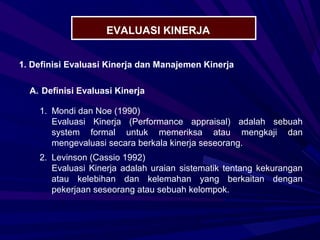 EVALUASI KINERJA


1. Definisi Evaluasi Kinerja dan Manajemen Kinerja

  A. Definisi Evaluasi Kinerja

    1. Mondi dan Noe (1990)
       Evaluasi Kinerja (Performance appraisal) adalah sebuah
       system formal untuk memeriksa atau mengkaji dan
       mengevaluasi secara berkala kinerja seseorang.
    2. Levinson (Cassio 1992)
       Evaluasi Kinerja adalah uraian sistematik tentang kekurangan
       atau kelebihan dan kelemahan yang berkaitan dengan
       pekerjaan seseorang atau sebuah kelompok.
 