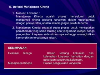 B. Definisi Manajemen Kinerja

   1. Menurut Levinson :
      Manajemen Kinerja adalah proses menyeluruh untuk
      mengamati kinerja seorang karyawan, dalam hubungannya
      dengan persyaratan jabatan selama jangka waktu tertentu.
   2. Manajemen Kinerja sebagai suatu proses untuk menciptakan
      pemahaman yang sama tentang apa yang harus dicapai dengn
      pengelolaan karyawa sedemikian rupa sehingga meningkatkan
      kemungkinan tercapainya tujuan.


KESIMPULAN
Evaluasi   Kinerja          Uraian   tentang   kekuatan  dan
                         kelemahan karyawan berkaitan dengan
                         pekerjaan seseorang/kelompok.
Manajemen Kinerja        Proses pengelolaan karyawan
 