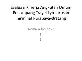 Evaluasi Kinerja Angkutan Umum
Penumpang Trayel Lyn Jurusan
Terminal Purabaya-Bratang
Nama kelompok :
1.
2.
 