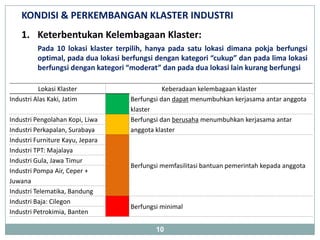 KONDISI & PERKEMBANGAN KLASTER INDUSTRI
    1. Keterbentukan Kelembagaan Klaster:
          Pada 10 lokasi klaster terpilih, hanya pada satu lokasi dimana pokja berfungsi
          optimal, pada dua lokasi berfungsi dengan kategori “cukup” dan pada lima lokasi
          berfungsi dengan kategori “moderat” dan pada dua lokasi lain kurang berfungsi

          Lokasi Klaster                        Keberadaan kelembagaan klaster
Industri Alas Kaki, Jatim            Berfungsi dan dapat menumbuhkan kerjasama antar anggota
                                     klaster
Industri Pengolahan Kopi, Liwa       Berfungsi dan berusaha menumbuhkan kerjasama antar
Industri Perkapalan, Surabaya        anggota klaster
Industri Furniture Kayu, Jepara
Industri TPT: Majalaya
Industri Gula, Jawa Timur
                                     Berfungsi memfasilitasi bantuan pemerintah kepada anggota
Industri Pompa Air, Ceper +
Juwana
Industri Telematika, Bandung
Industri Baja: Cilegon
                                     Berfungsi minimal
Industri Petrokimia, Banten

                                             10
 