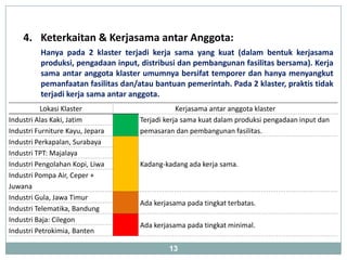 4. Keterkaitan & Kerjasama antar Anggota:
          Hanya pada 2 klaster terjadi kerja sama yang kuat (dalam bentuk kerjasama
          produksi, pengadaan input, distribusi dan pembangunan fasilitas bersama). Kerja
          sama antar anggota klaster umumnya bersifat temporer dan hanya menyangkut
          pemanfaatan fasilitas dan/atau bantuan pemerintah. Pada 2 klaster, praktis tidak
          terjadi kerja sama antar anggota.
           Lokasi Klaster                        Kerjasama antar anggota klaster
Industri Alas Kaki, Jatim            Terjadi kerja sama kuat dalam produksi pengadaan input dan
Industri Furniture Kayu, Jepara      pemasaran dan pembangunan fasilitas.
Industri Perkapalan, Surabaya
Industri TPT: Majalaya
Industri Pengolahan Kopi, Liwa       Kadang-kadang ada kerja sama.
Industri Pompa Air, Ceper +
Juwana
Industri Gula, Jawa Timur
                                     Ada kerjasama pada tingkat terbatas.
Industri Telematika, Bandung
Industri Baja: Cilegon
                                     Ada kerjasama pada tingkat minimal.
Industri Petrokimia, Banten

                                              13
 