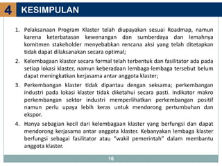 4     KESIMPULAN

    1. Pelaksanaan Program Klaster telah diupayakan sesuai Roadmap, namun
       karena keterbatasan kewenangan dan sumberdaya dan lemahnya
       komitmen stakeholder menyebabkan rencana aksi yang telah ditetapkan
       tidak dapat dilaksanakan secara optimal;
    2. Kelembagaan klaster secara formal telah terbentuk dan fasilitator ada pada
       setiap lokasi klaster, namun keberadaan lembaga-lembaga tersebut belum
       dapat meningkatkan kerjasama antar anggota klaster;
    3. Perkembangan klaster tidak dipantau dengan seksama; perkembangan
       industri pada lokasi klaster tidak diketahui secara pasti. Indikator makro
       perkembangan sektor industri memperlihatkan perkembangan positif
       namun perlu upaya lebih keras untuk mendorong pertumbuhan dan
       ekspor.
    4. Hanya sebagian kecil dari kelembagaan klaster yang berfungsi dan dapat
       mendorong kerjasama antar anggota klaster. Kebanyakan lembaga klaster
       berfungsi sebagai fasilitator atau “wakil pemerintah” dalam membantu
       anggota klaster.

                                        16
 