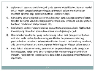 5.   Aglomerasi secara alamiah terjadi pada semua lokasi klaster. Namun modal
     sosial masih sangat kurang sehingga aglomerasi belum memunculkan
     manfaat optimal bagi pelaku industri di lokasi tersebut.
6.   Kerjasama antar anggota klaster masih sangat terbatas pada pemanfaatan
     fasilitas bersama yang disediakan pemerintah atau lembaga lain (pelatihan,
     bantuan modal dan alat produksi, dll).
7.   Knowledge spillover dalam bentuk pemanfaatan bersama hasil R&D untuk
     inovasi yang dilakukan secara terencana, masih jarang terjadi.
8.   Hanya beberapa klaster yang berkembang cukup baik (ada pertumbuhan
     unit dan skala usaha dan kelembagaan klaster berperan mendorong
     pertumbuhan tersebut). Kebanyakan klaster industri berkembang moderat,
     ada pertumbuhan usaha namun peran kelembagaan klaster belum terasa.
9.   Pada lokasi klaster tertentu, pemerintah berperan besar pada penguatan
     kelembagaan, kerja sama antar anggota dan mendorong pertumbuhan
     industri. Pada banyak lokasi klaster, peran dan dukungan pemerintah perlu
     diperluas.


                                     17
 