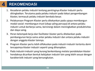 4     REKOMENDASI
    1. Kesadaran pelaku industri tentang pentingnya Klaster Industri perlu
       ditingkatkan. Terutama pada pelaku industri pada lokasi pengembangan
       klaster, termasuk pelaku industri berskala besar.
    2. Pelaksanaan Program Klaster perlu ditekankan pada upaya membangun
       modal sosial: membangun trust (sikap saling percaya) di antara pelaku
       industri untuk berkerja-sama, bersinergi dalam meningkatkan produktivitas
       dan daya saing.
    3. Peran kelompok kerja dan fasilitator klaster perlu ditekankan pada
       pembangunan kerja sama antar pelaku industri dan antara pelaku industri
       dengan anggota klaster lainnya.
    4. Program Klaster perlu lebih difokuskan pada industri-industri tertentu demi
       tercapainya klaster industri seperti yang diharapkan.
    5. Pada industri-industri yang kurang berkembang melalui pendekatan klaster
       hendaknya dicarikan bentuk kebijakan industri lain yang lebih sesuai dengan
       karakteristik industri yang bersangkutan.


                                        18
 
