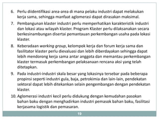 6. Perlu diidentifikasi area-area di mana pelaku industri dapat melakukan
    kerja sama, sehingga manfaat aglomerasi dapat dirasakan maksimal.
7. Pembangunan klaster industri perlu memperhatikan karakteristik industri
    dan lokasi atau wilayah klaster. Program Klaster perlu dilaksanakan secara
    berkesinambungan disertai pemantauan perkembangan usaha pada lokasi
    klaster.
8. Keberadaan working group, kelompok kerja dan forum kerja sama dan
    fasilitator klaster perlu dievaluasi dan lebih diberdayakan sehingga dapat
    lebih mendorong kerja sama antar anggota dan memantau perkembangan
    klaster termasuk perkembangan pelaksanaan rencana aksi yang telah
    ditetapkan.
9. Pada industri-industri skala besar yang lokasinya tersebar pada beberapa
    propinsi seperti industri gula, baja, petrokimia dan lain-lain, pendekatan
    sektoral dapat lebih ditekankan selain pengembangan dengan pendekatan
    klaster.
10. Aglomerasi industri kecil perlu didukung dengan kemudahan pasokan
    bahan baku dengan menghadirkan industri pemasok bahan baku, fasilitasi
    kerjasama logistik dan pemasaran.
                                     19
 