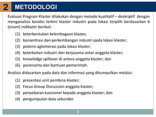 2   METODOLOGI
Evaluasi Program Klaster dilakukan dengan metode kualitatif – deskriptif dengan
menganalisis kondisi terkini klaster industri pada lokasi terpilih berdasarkan 6
(enam) indikator berikut:
    (1)   keterbentukan kelembagaan klaster,
    (2)   konsentrasi dan perkembangan industri pada lokasi klaster;
    (3)   potensi aglomerasi pada lokasi klaster;
    (4)   keterkaitan industri dan kerjasama antar anggota klaster;
    (5)   knowledge spillover di antara anggota klaster; dan
    (6)   peranserta dan bantuan pemerintah.
Analisis didasarkan pada data dan informasi yang dikumpulkan melalui:
    (1)   presentasi unit pembina klaster;
    (2)   Focus Group Discussion anggota klaster;
    (3)   penyebaran kuesioner kepada anggota klaster; dan
    (4)   pengumpulan data sekunder.

                                        3
 