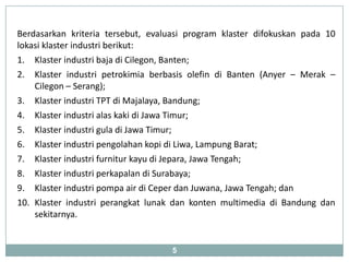 Berdasarkan kriteria tersebut, evaluasi program klaster difokuskan pada 10
lokasi klaster industri berikut:
1. Klaster industri baja di Cilegon, Banten;
2. Klaster industri petrokimia berbasis olefin di Banten (Anyer – Merak –
    Cilegon – Serang);
3. Klaster industri TPT di Majalaya, Bandung;
4. Klaster industri alas kaki di Jawa Timur;
5. Klaster industri gula di Jawa Timur;
6. Klaster industri pengolahan kopi di Liwa, Lampung Barat;
7. Klaster industri furnitur kayu di Jepara, Jawa Tengah;
8. Klaster industri perkapalan di Surabaya;
9. Klaster industri pompa air di Ceper dan Juwana, Jawa Tengah; dan
10. Klaster industri perangkat lunak dan konten multimedia di Bandung dan
    sekitarnya.


                                    5
 