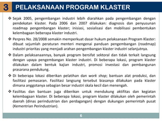 3   PELAKSANAAN PROGRAM KLASTER
 Sejak 2005, pengembangan industri lebih diarahkan pada pengembangan dengan
  pendekatan klaster. Pada 2006 dan 2007 dilakukan: diagnosis dan penyusunan
  roadmap pengembangan klaster; inisiasi, sosialisasi dan mobilisasi pembentukan
  kelembagaan beberapa klaster industri.
 Perpres No. 28/2008 semakin memperkuat dasar hukum pelaksanaan Program Klaster:
  dibuat sejumlah peraturan menteri mengenai panduan pengembangan (roadmap)
  industri prioritas yang menjadi arahan pengembangan klaster industri selanjutnya.
 Dalam pelaksanaannya, banyak program bersifat sektoral dan tidak terkait langsung
  dengan upaya pengembangan klaster industri. Di beberapa lokasi, program klaster
  dilakukan dalam bentuk kajian industri, promosi investasi dan pembangunan
  prasarana pendukung.
 Di beberapa lokasi diberikan pelatihan dan work shop; bantuan alat produksi, dan
  fasilitasi pemasaran. Fasilitasi langsung tersebut biasanya dilakukan pada klaster
  dimana anggotanya sebagian besar industri skala kecil dan menengah.
 Fasilitas dan bantuan juga diberikan untuk mendukung aktifitas dan kegiatan
  kelembagaan klaster. Di beberapa lokasi, program klaster dilakukan oleh pemerintah
  daerah (dinas perindustrian dan perdagangan) dengan dukungan pemerintah pusat
  (Kementrian Perindustrian).

                                        6
 