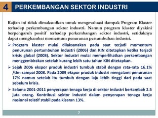 4   PERKEMBANGAN SEKTOR INDUSTRI

Kajian ini tidak dimaksudkan untuk mengevaluasi dampak Program Klaster
terhadap perkembangan sektor industri. Namun program klaster diyakini
berpengaruh positif terhadap perkembangan sektor industri, setidaknya
dapat menghambat momentum penurunan pertumbuhan industri.
 Program klaster mulai dilaksanakan pada saat terjadi momentum
  penurunan pertumbuhan industri (2006) dan KIN ditetapkan ketika terjadi
  krisis global (2008). Sektor industri mulai memperlihatkan perkembangan
  menggembirakan setelah kurang lebih satu tahun KIN ditetapkan.
 Sejak 2006 ekspor produk industri tumbuh stabil dengan rata-rata 16.1%
  /thn sampai 2008. Pada 2009 ekspor produk industri mengalami penurunan
  17% namun setelah itu tumbuh dengan laju lebih tinggi dari pada saat
  sebelum krisis.
 Selama 2001-2011 penyerapan tenaga kerja di sektor industri bertambah 2.5
  juta orang. Kontribusi sektor industri dalam penyerapan tenaga kerja
  nasional relatif stabil pada kisaran 13%.

                                    7
 