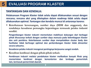5     EVALUASI PROGRAM KLASTER
    TANTANGAN DAN KENDALA:
    Pelaksanaan Program Klaster tidak selalu dapat dilaksanakan sesuai dengan
    rencana; rencana aksi yang ditetapkan dalam roadmap tidak selalu dapat
    dilaksanakan optimal. Tantangan dan kendala muncul di antaranya karena:
     Keterbatasan kewenangan, sumber daya (SDM dan anggaran), dan
       rendahnya kesadaran pemangku kepentingan termasuk pelaku industri
       sendiri:
      Pengembangan klaster industri memerlukan mobilisasi dukungan dari berbagai
      pihak khususnya terkait dengan sumber daya manusia pada kelembagaan klaster
      dan unit pembina. Keterbatasan sumber daya menyebabkan cluster body dan
      fasilitator tidak berfungsi optimal dan perkembangan klaster tidak dimonitor
      secara seksama.
      Kesadaran pelaku industri mengenai pentingnya kerjasama sangat rendah.
     Kesulitan kordinasi dengan pihak-pihak terkait.
      Pembinaan industri melalui pendekatan klaster melibatkan banyak fihak yang
      memerlukan kordinasi dengan kementerian dan lembaga pemerintah
      lain, termasuk pemerintah daerah.
                                          9
 
